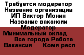 Требуется модератор › Название организации ­ ИП Виктор Монин › Название вакансии ­ Модератор › Минимальный оклад ­ 6 200 - Все города Работа » Вакансии   . Коми респ.